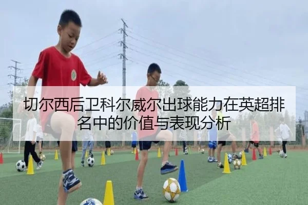切尔西后卫科尔威尔出球能力在英超排名中的价值与表现分析