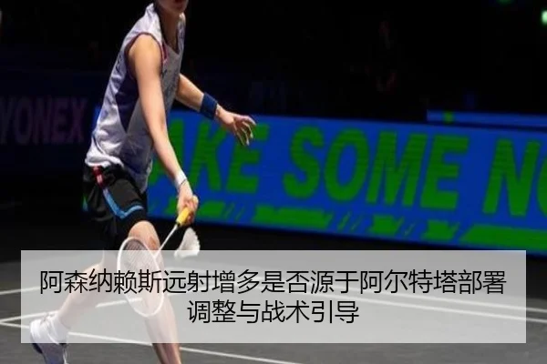 阿森纳赖斯远射增多是否源于阿尔特塔部署调整与战术引导