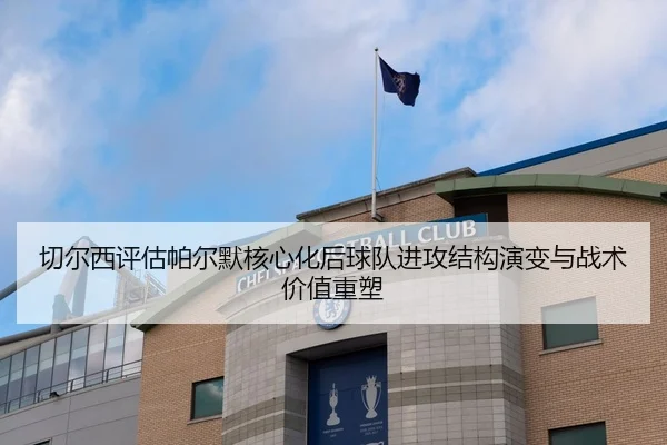切尔西评估帕尔默核心化后球队进攻结构演变与战术价值重塑