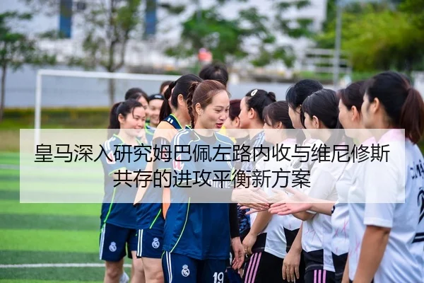 皇马深入研究姆巴佩左路内收与维尼修斯共存的进攻平衡新方案