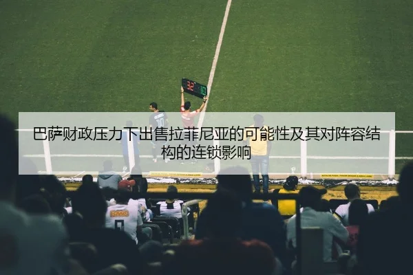巴萨财政压力下出售拉菲尼亚的可能性及其对阵容结构的连锁影响