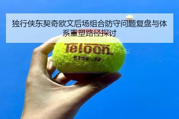 独行侠东契奇欧文后场组合防守问题复盘与体系重塑路径探讨