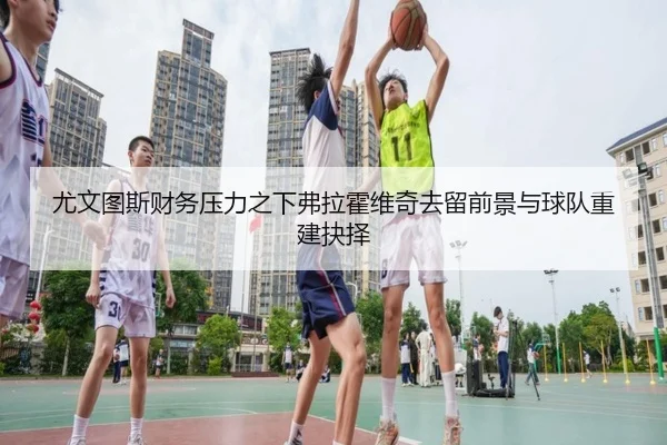 尤文图斯财务压力之下弗拉霍维奇去留前景与球队重建抉择