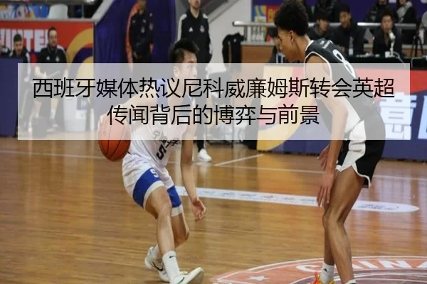 西班牙媒体热议尼科威廉姆斯转会英超传闻背后的博弈与前景