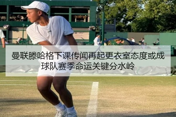 曼联滕哈格下课传闻再起更衣室态度或成球队赛季命运关键分水岭
