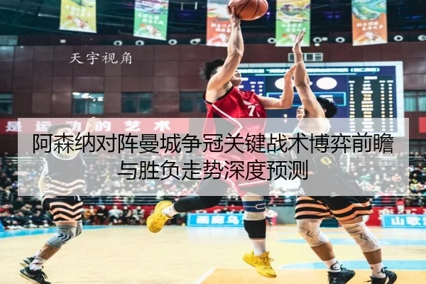 阿森纳对阵曼城争冠关键战术博弈前瞻与胜负走势深度预测