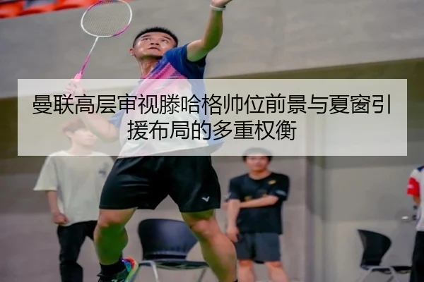 曼联高层审视滕哈格帅位前景与夏窗引援布局的多重权衡