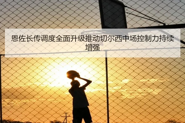 恩佐长传调度全面升级推动切尔西中场控制力持续增强